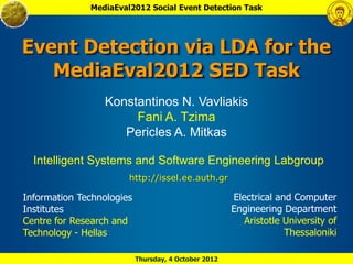 MediaEval2012 Social Event Detection Task




Event Detection via LDA for the
   MediaEval2012 SED Task
                 Konstantinos N. Vavliakis
                      Fani A. Tzima
                    Pericles A. Mitkas

  Intelligent Systems and Software Engineering Labgroup
                       http://issel.ee.auth.gr

Information Technologies                              Electrical and Computer
Institutes                                            Engineering Department
Centre for Research and                                  Aristotle University of
Technology - Hellas                                                Thessaloniki

                           Thursday, 4 October 2012
 