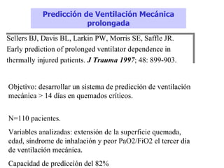 Predicción de Ventilación Mecánica
                       prolongada
Sellers BJ, Davis BL, Larkin PW, Morris SE, Saffle JR.
Early prediction of prolonged ventilator dependence in
thermally injured patients. J Trauma 1997; 48: 899-903.


Objetivo: desarrollar un sistema de predicción de ventilación
mecánica > 14 días en quemados críticos.


N=110 pacientes.
Variables analizadas: extensión de la superficie quemada,
edad, síndrome de inhalación y peor PaO2/FiO2 el tercer día
de ventilación mecánica.
Capacidad de predicción del 82%
 