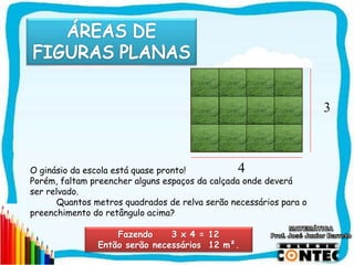 SAIR
Fazendo 3 x 4 = 12
Então serão necessários 12 m².
3
4O ginásio da escola está quase pronto!
Porém, faltam preencher alguns espaços da calçada onde deverá
ser relvado.
Quantos metros quadrados de relva serão necessários para o
preenchimento do retângulo acima?
 