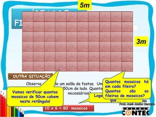 SAIR
Observe o piso de um salão de festas. Um pedreiro deverá
colocar mosaicos de 50cm de lado. Quantos mosaicos serão
necessários?
10 x 6 = 60 mosaicos
OUTRA SITUAÇÃO
Vamos verificar quantos
mosaicos de 50cm cabem
neste retângulo!
Logo, podemos concluir
que...
Quantos mosaicos há
em cada fileira?
Quantos são as
fileiras de mosaicos?
5m
3m
 
