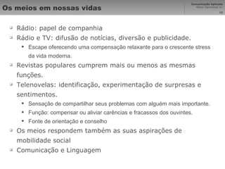 Os meios em nossas vidas Rádio: papel de companhia Rádio e TV: difusão de notícias, diversão e publicidade. Escape oferecendo uma compensação relaxante para o crescente stress da vida moderna. Revistas populares cumprem mais ou menos as mesmas funções. Telenovelas: identificação, experimentação de surpresas e sentimentos. Sensação de compartilhar seus problemas com alguém mais importante. Função: compensar ou aliviar carências e fracassos dos ouvintes. Fonte de orientação e conselho Os meios respondem também as suas aspirações de mobilidade social Comunicação e Linguagem 