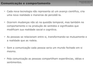 Comunicação e comportamento Cada nova tecnologia não representa só um avanço cientifico, cria uma nova realidade e maneiras de percebê-la. Ocorrem mudanças não só na questão temporal, mas também no comportamento e na produção de sentidos e significados que modificam sua realidade social e cognitiva. As pessoas se relacionam entre si, transformando-se mutuamente e a realidade que as rodeia. Sem a comunicação cada pessoa seria um mundo fechado em si mesmo. Pela comunicação as pessoas compartilham experiências, idéias e sentimentos. 