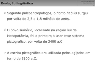 Evolução lingüística Segundo paleoantropologos, o  homo habilis  surgiu por volta de 2,5 a 1,8 milhões de anos. O povo sumério, localizado na região sul da Mesopotâmia, foi o primeiro a usar esse sistema pictográfico, por volta de 3400 a.C. A escrita pictográfica era utilizada pelos egípcios em torno de 3100 a.C. 