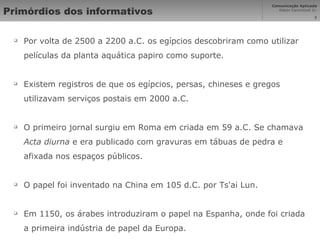 Primórdios dos informativos Por volta de 2500 a 2200 a.C. os egípcios descobriram como utilizar películas da planta aquática papiro como suporte. Existem registros de que os egípcios, persas, chineses e gregos utilizavam serviços postais em 2000 a.C. O primeiro jornal surgiu em Roma em criada em 59 a.C. Se chamava  Acta diurna  e era publicado com gravuras em tábuas de pedra e afixada nos espaços públicos. O papel foi inventado na China em 105 d.C. por Ts'ai Lun.  Em 1150, os árabes introduziram o papel na Espanha, onde foi criada a primeira indústria de papel da Europa. 