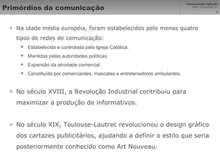 Primórdios da comunicação Na idade média européia, foram estabelecidos pelo menos quatro tipos de redes de comunicação: Estabelecida e controlada pela Igreja Católica. Mantidas pelas autoridades políticas. Expansão da atividade comercial. Constituída por comerciantes, mascates e entretenedores ambulantes. No século XVIII, a Revolução Industrial contribuiu para maximizar a produção de informativos. No século XIX, Toulouse-Lautrec revolucionou o design gráfico dos cartazes publicitários, ajudando a definir o estilo que seria posteriormente conhecido como Art Nouveau. 