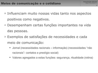 Meios de comunicação e o cotidiano Influenciam muito nossas vidas tanto nos aspectos positivos como negativos. Desempenham certas funções importantes na vida das pessoas. Exemplos de satisfações de necessidades e cada meio de comunicação: Jornal (necessidades racionais – informação) (necessidades “não racionais”- contatos e prestígio social) Valores agregados a estas funções: segurança, ritualidade (rotina) 