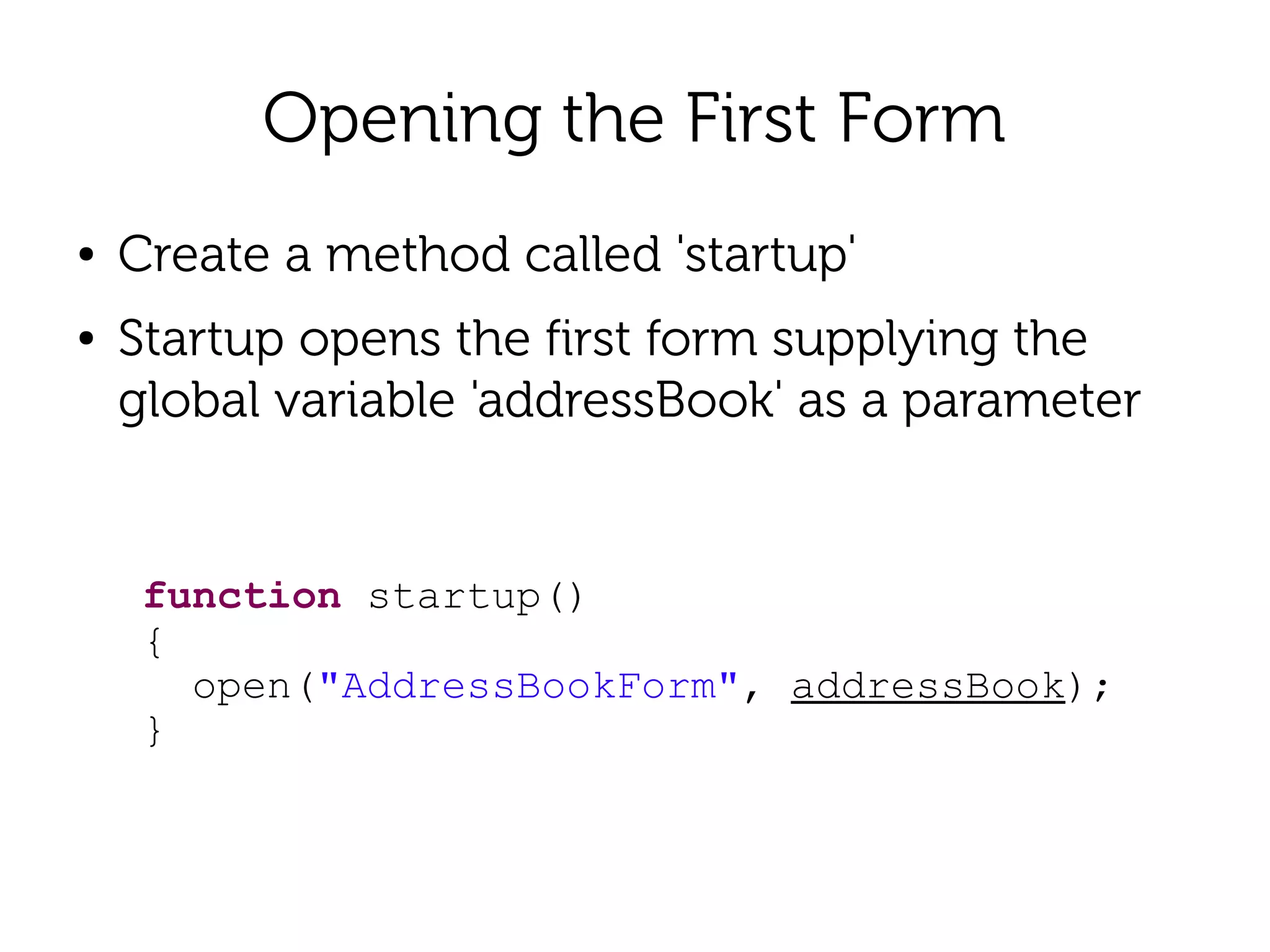Opening the First Form
●   Create a method called 'startup'
●   Startup opens the first form supplying the
    global variable 'addressBook' as a parameter


     function startup()
     {
       open("AddressBookForm", addressBook);
     }
 