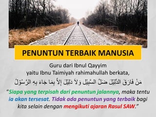 PENUNTUN TERBAIK MANUSIA
Guru dari Ibnul Qayyim
yaitu Ibnu Taimiyah rahimahullah berkata,
َ‫ﻻ‬ َ‫و‬ ‫ْﻞ‬‫ﯿ‬ِ‫ﺒ‬‫ﱠ‬‫ﺴ‬‫اﻟ‬ ‫ﱠ‬‫ﻞ‬َ‫ﺿ‬ َ‫ﻞ‬ْ‫ﯿ‬ِ‫ﻟ‬‫ﱠ‬‫ﺪ‬‫اﻟ‬ َ‫ق‬َ‫ﺎر‬َ‫ﻓ‬ ْ‫ﻦ‬َ‫ﻣ‬
‫ا‬ ِ‫ﮫ‬ِ‫ﺑ‬ َ‫ء‬‫ﺎ‬َ‫ﺟ‬ ‫ﺎ‬َ‫ﻤ‬ِ‫ﺑ‬ ‫ﱠ‬‫ﻻ‬ِ‫إ‬ َ‫ﻞ‬ْ‫ﯿ‬ِ‫ﻟ‬َ‫د‬
ُ‫ل‬ ْ‫ﻮ‬ُ‫ﺳ‬‫ﱠ‬‫ﻟﺮ‬
“Siapa yang terpisah dari penuntun jalannya, maka tentu
ia akan tersesat. Tidak ada penuntun yang terbaik bagi
kita selain dengan mengikuti ajaran Rasul SAW.”
 