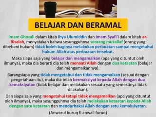 BELAJAR DAN BERAMAL
Imam Ghozali dalam kitab Ihya Ulumiddin dan Imam Syafi'i dalam kitab ar-
Risalah, menyatakan bahwa sesungguhnya seorang mukallaf (orang yang
dibebani hukum) tidak boleh baginya melakukan perbuatan sampai mengetahui
hukum Allah atas perbuatan tersebut.
Maka siapa saja yang belajar dan mengamalkan (apa yang dituntut oleh
ilmunya), maka dia berarti dia telah menaati Allah dengan dua ketaatan (belajar
dan mengamalkannya).
Barangsiapa yang tidak mengetahui dan tidak mengamalkan (sesuai dengan
pengetahuan itu), maka dia telah bermaksiyat kepada Allah dengan dua
kemaksiyatan (tidak belajar dan melakukan sesuatu yang semestinya tidak
dilakukan).
Dan siapa saja yang mengetahui tetapi tidak mengamalkan (apa yang dituntut
oleh ilmunya), maka sesungguhnya dia telah melakukan ketaatan kepada Allah
dengan satu ketaatan dan mendurhakai Allah dengan satu kemaksiyatan.
(Anwarul buruq fi anwail furuq)
 