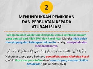 MENUNDUKKAN PEMIKIRAN
DAN PERBUATAN KEPADA
ATURAN ISLAM
2
Setiap mukmin wajib tunduk kepada semua ketetapan hukum
yang berasal dari Allah SWT dan Rasul-Nya. Mereka tidak boleh
menyimpang dari ketetapan hukum itu, apalagi mengubah atau
membatalkannya.
ِ‫ﻟ‬ َ‫و‬ ِ�ِ ‫وا‬ُ‫ﺑ‬‫ﯾ‬ ِ‫ﺟ‬َ‫ﺗ‬ْ‫ﺳ‬‫ا‬ ‫وا‬ُ‫ﻧ‬َ‫ﻣ‬‫ا‬َ‫ء‬ َ‫ِﯾن‬‫ذ‬‫ﱠ‬‫اﻟ‬ ‫ﺎ‬َ‫ﮭ‬‫ﱡ‬‫ﯾ‬َ‫ﺎأ‬َ‫ﯾ‬
ِ‫ﯾ‬ْ‫ﺣ‬ُ‫ﯾ‬ ‫ﺎ‬َ‫ﻣ‬ِ‫ﻟ‬ ْ‫م‬ُ‫ﻛ‬‫ﺎ‬َ‫ﻋ‬َ‫د‬ ‫ا‬َ‫ذ‬ِ‫إ‬ ِ‫ل‬‫و‬ُ‫ﺳ‬‫ﱠ‬‫ﻠر‬
ْ‫م‬ُ‫ﻛ‬‫ﯾ‬
“Hai orang-orang yang beriman, penuhilah seruan Allah dan Rasul
apabila Rasul menyeru kalian demi sesuatu yang memberi kalian
kehidupan.” (QS Al-Anfal, 8:24)
 