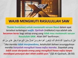 WAJIB MENGIKUTI RASULULLAH SAW
Thalab (tuntutan) untuk memenuhi seruan Rasul dalam ayat
tersebut terkategori wajib. Qarînah (indikator)-nya adalah ada
kecaman keras bagi setiap orang yang tidak mau memenuhi seruan
Rasulullah SAW. Allah SWT berfirman:
َ‫ء‬‫ا‬ َ‫و‬ْ‫ھ‬َ‫أ‬ َ‫ون‬ُ‫ﻌ‬ِ‫ﺑ‬‫ﱠ‬‫ﺗ‬َ‫ﯾ‬ ‫ﺎ‬َ‫ﻣ‬‫ﱠ‬‫ﻧ‬َ‫أ‬ ْ‫م‬َ‫ﻠ‬ْ‫ﻋ‬‫ﺎ‬َ‫ﻓ‬ َ‫ك‬َ‫ﻟ‬ ‫وا‬ُ‫ﺑ‬‫ﯾ‬ ِ‫ﺟ‬َ‫ﺗ‬ْ‫ﺳ‬َ‫ﯾ‬ ْ‫م‬َ‫ﻟ‬ ْ‫ن‬ِ‫ﺈ‬َ‫ﻓ‬
ِ‫ْر‬‫ﯾ‬َ‫ﻐ‬ِ‫ﺑ‬ ُ‫ه‬‫ا‬ َ‫َو‬‫ھ‬ َ‫ﻊ‬َ‫ﺑ‬‫ﱠ‬‫ﺗ‬‫ا‬ َ‫ن‬‫ﱠ‬‫ﻣ‬ِ‫ﻣ‬ ‫ﱡ‬‫ل‬َ‫ﺿ‬َ‫أ‬ ْ‫ن‬َ‫ﻣ‬ َ‫و‬ ْ‫م‬ُ‫ھ‬
ُ‫ھ‬
ِ‫ﷲ‬ َ‫ن‬ِ‫ﻣ‬ ‫ًى‬‫د‬
“Jika mereka tidak menjawabmu, ketahuilah bahwa sesungguhnya
mereka hanyalah mengikuti hawa nafsu mereka. Siapakah yang
lebih sesat daripada orang yang mengikuti hawa nafsu tanpa
mendapat petunjuk dari Allah sedikit pun.” (QS Al-Qashash, 28:50)
 