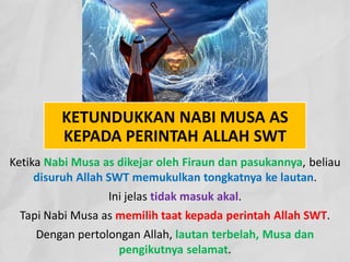 KETUNDUKKAN NABI MUSA AS
KEPADA PERINTAH ALLAH SWT
Ketika Nabi Musa as dikejar oleh Firaun dan pasukannya, beliau
disuruh Allah SWT memukulkan tongkatnya ke lautan.
Ini jelas tidak masuk akal.
Tapi Nabi Musa as memilih taat kepada perintah Allah SWT.
Dengan pertolongan Allah, lautan terbelah, Musa dan
pengikutnya selamat.
 