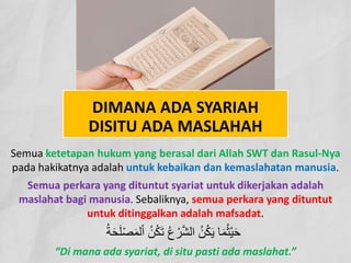 DIMANA ADA SYARIAH
DISITU ADA MASLAHAH
Semua ketetapan hukum yang berasal dari Allah SWT dan Rasul-Nya
pada hakikatnya adalah untuk kebaikan dan kemaslahatan manusia.
Semua perkara yang dituntut syariat untuk dikerjakan adalah
maslahat bagi manusia. Sebaliknya, semua perkara yang dituntut
untuk ditinggalkan adalah mafsadat.
ُ‫ﺔ‬َ‫ﺣ‬َ‫ﻠ‬ْ‫ﺻ‬َ‫ﻣ‬‫ﻟ‬ْ‫ا‬ ُ‫ن‬ُ‫ﻛ‬َ‫ﺗ‬ ُ‫ع‬ ْ‫ر‬‫ﱠ‬‫ﺷ‬‫اﻟ‬ ُ‫ن‬ُ‫ﻛ‬َ‫ﯾ‬ ‫ﺎ‬َ‫ﻣ‬ُ‫ﺛ‬ْ‫ﯾ‬َ‫ﺣ‬
“Di mana ada syariat, di situ pasti ada maslahat.”
 