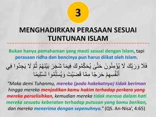 MENGHADIRKAN PERASAAN SESUAI
TUNTUNAN ISLAM
3
Bukan hanya pemahaman yang mesti sesuai dengan Islam, tapi
perasaan ridha dan bencinya pun harus diikat oleh Islam.
‫ﻮ‬ُ‫ﻤ‬ِّ‫ﻜ‬َ‫ﺤ‬ُ‫ﯾ‬ ٰ
‫ﻰ‬‫ﱠ‬‫ﺘ‬َ‫ﺣ‬ َ‫ﻮن‬ُ‫ﻨ‬ِ‫ﻣ‬ْ‫ﺆ‬ُ‫ﯾ‬ َ
‫ﻻ‬ َ‫ﻚ‬ِّ‫ﺑ‬َ‫ر‬ َ‫و‬ َ
‫ﻼ‬َ‫ﻓ‬
َ
‫ﻻ‬ ‫ﱠ‬‫ﻢ‬ُ‫ﺛ‬ ْ‫ﻢ‬ُ‫ﮭ‬َ‫ﻨ‬ْ‫ﯿ‬َ‫ﺑ‬ َ‫ﺮ‬َ‫ﺠ‬َ‫ﺷ‬ ‫ﺎ‬َ‫ﻤ‬‫ﯿ‬ِ‫ﻓ‬ َ‫ك‬
‫ﻲ‬ِ‫ﻓ‬ ‫ُوا‬‫ﺪ‬ ِ‫ﺠ‬َ‫ﯾ‬
‫ﻮا‬ُ‫ﻤ‬ِّ‫ﻠ‬َ‫ﺴ‬ُ‫ﯾ‬ َ‫و‬ َ‫ْﺖ‬‫ﯿ‬َ‫ﻀ‬َ‫ﻗ‬ ‫ﺎ‬‫ﱠ‬‫ﻤ‬ِ‫ﻣ‬ ‫ﺎ‬ً‫ﺟ‬َ‫ﺮ‬َ‫ﺣ‬ ْ‫ﻢ‬ِ‫ﮭ‬ِ‫ﺴ‬ُ‫ﻔ‬ْ‫ﻧ‬َ‫أ‬
‫ﺎ‬ً‫ﻤ‬‫ﯿ‬ِ‫ﻠ‬ْ‫ﺴ‬َ‫ﺗ‬
“Maka demi Tuhanmu, mereka (pada hakekatnya) tidak beriman
hingga mereka menjadikan kamu hakim terhadap perkara yang
mereka perselisihkan, kemudian mereka tidak merasa dalam hati
mereka sesuatu keberatan terhadap putusan yang kamu berikan,
dan mereka menerima dengan sepenuhnya.” (QS. An-Nisa’, 4:65)
 