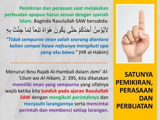 SATUNYA
PEMIKIRAN,
PERASAAN
DAN
PERBUATAN
Pemikiran dan perasaan saat melakukan
perbuatan apapun harus sesuai dengan syariah
Islam. Baginda Rasulullah SAW bersabda:
َ‫ﻮن‬ُ‫ﻜ‬َ‫ﯾ‬ ‫ﻰ‬‫ﱠ‬‫ﺘ‬َ‫ﺣ‬ ْ‫ﻢ‬ُ‫ﻛ‬ُ‫ﺪ‬َ‫ﺣ‬َ‫أ‬ ُ‫ﻦ‬ِ‫ﻣ‬ْ‫ﺆ‬ُ‫ﯾ‬َ‫ﻻ‬
ُ‫ﺖ‬ْ‫ﺌ‬ ِ‫ﺟ‬ ‫ﺎ‬َ‫ﻤ‬ِ‫ﻟ‬ ً‫ﺎ‬‫ﻌ‬َ‫ﺒ‬َ‫ﺗ‬ ُ‫ه‬‫ا‬ َ‫ﻮ‬َ‫ھ‬
ِ‫ﮫ‬ِ‫ﺑ‬
“Tidak sempurna iman salah seorang diantara
kalian sampai hawa nafsunya mengikuti apa
yang aku bawa.” (HR al-Hakim)
Menurut Ibnu Rajab Al-Hambali dalam Jami’ Al-
‘Ulum wa Al-Hikam, 2: 395, kita dikatakan
memiliki iman yang sempurna yang sifatnya
wajib ketika kita tunduk pada ajaran Rasulullah
SAW dengan mengikuti perintahnya dan
menjauhi larangannya serta mencintai
perintah dan membenci setiap larangan.
 