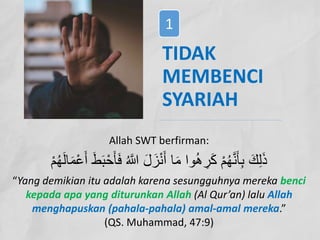 TIDAK
MEMBENCI
SYARIAH
Allah SWT berfirman:
َ‫ﻓ‬ ُ ‫ﱠ‬
� َ‫ل‬ َ‫ز‬ْ‫ﻧ‬َ‫أ‬ ‫ﺎ‬َ‫ﻣ‬ ‫وا‬ُ‫ھ‬ ِ
‫ر‬َ‫ﻛ‬ ْ‫م‬ُ‫ﮭ‬‫ﱠ‬‫ﻧ‬َ‫ﺄ‬ِ‫ﺑ‬ َ‫ك‬ِ‫ﻟ‬َ‫ذ‬
ْ‫م‬ُ‫ﮭ‬َ‫ﻟ‬‫ﺎ‬َ‫ﻣ‬ْ‫ﻋ‬َ‫أ‬ َ‫ط‬َ‫ﺑ‬ْ‫ﺣ‬َ‫ﺄ‬
“Yang demikian itu adalah karena sesungguhnya mereka benci
kepada apa yang diturunkan Allah (Al Qur’an) lalu Allah
menghapuskan (pahala-pahala) amal-amal mereka.”
(QS. Muhammad, 47:9)
1
 