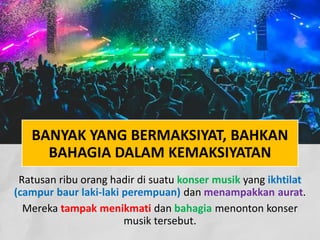 BANYAK YANG BERMAKSIYAT, BAHKAN
BAHAGIA DALAM KEMAKSIYATAN
Ratusan ribu orang hadir di suatu konser musik yang ikhtilat
(campur baur laki-laki perempuan) dan menampakkan aurat.
Mereka tampak menikmati dan bahagia menonton konser
musik tersebut.
 