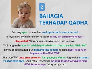 Seorang ayah menantikan anaknya terlahir secara normal.
Ternyata anaknya lahir dalam keadaan cacat, jari tangannya hanya 4.
Kecewakah? Secara manusiawi muncul rasa kecewa.
Tapi sang ayah sadar ini adalah qadha baik dan buruknya dari Allah SWT.
Perasaan kecewa tadi pun berganti rasa senang sebagai bukti keridhaan
kepada qadha Allah SWT.
“Alhamdulillah anak saya selamat, ibunya juga selamat. insyaAllah amanah
ini akan saya jaga. Saya yakin, ini adalah amanah terbaik yang diberikan
Allah kepada saya,” ucap sang ayah.
BAHAGIA
TERHADAP QADHA
2
 