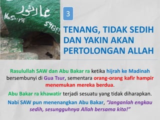 Rasulullah SAW dan Abu Bakar ra ketika hijrah ke Madinah
bersembunyi di Gua Tsur, sementara orang-orang kafir hampir
menemukan mereka berdua.
Abu Bakar ra khawatir terjadi sesuatu yang tidak diharapkan.
Nabi SAW pun menenangkan Abu Bakar, “Janganlah engkau
sedih, sesungguhnya Allah bersama kita!”
TENANG, TIDAK SEDIH
DAN YAKIN AKAN
PERTOLONGAN ALLAH
3
 