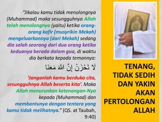 “Jikalau kamu tidak menolongnya
(Muhammad) maka sesungguhnya Allah
telah menolongnya (yaitu) ketika orang-
orang kafir (musyrikin Mekah)
mengeluarkannya (dari Mekah) sedang
dia salah seorang dari dua orang ketika
keduanya berada dalam gua, di waktu
dia berkata kepada temannya:
َ‫ﻌ‬َ‫ﻣ‬ َ ‫ﱠ‬
� ‫ﱠ‬‫ن‬ِ‫إ‬ ْ‫ن‬ َ‫ز‬ْ‫ﺣ‬َ‫ﺗ‬ َ
‫ﻻ‬
‫َﺎ‬‫ﻧ‬
‘Janganlah kamu berduka cita,
sesungguhnya Allah beserta kita’. Maka
Allah menurunkan ketenangan-Nya
kepada (Muhammad) dan
membantunya dengan tentara yang
kamu tidak melihatnya.” (QS. at Taubah,
9:40)
TENANG,
TIDAK SEDIH
DAN YAKIN
AKAN
PERTOLONGAN
ALLAH
 