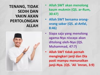 • Allah SWT akan menolong
kaum mukmin (QS. ar-Rum,
30:47)
• Allah SWT bersama orang-
orang sabar (QS. al-Anfal,
8:46)
• Siapa saja yang menolong
agama-Nya niscaya akan
ditolong oleh-Nya (QS.
Muhammad, 47:7)
• Allah SWT tidak pernah
mengingkari janji dan Dia
pasti mampu menunaikan
janji-Nya. (QS. 'Ali `Imran, 3:9)
TENANG, TIDAK
SEDIH DAN
YAKIN AKAN
PERTOLONGAN
ALLAH
 