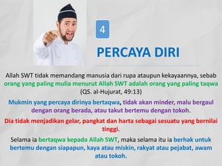 Allah SWT tidak memandang manusia dari rupa ataupun kekayaannya, sebab
orang yang paling mulia menurut Allah SWT adalah orang yang paling taqwa
(QS. al-Hujurat, 49:13)
Mukmin yang percaya dirinya bertaqwa, tidak akan minder, malu bergaul
dengan orang berada, atau takut bertemu dengan tokoh.
Dia tidak menjadikan gelar, pangkat dan harta sebagai sesuatu yang bernilai
tinggi.
Selama ia bertaqwa kepada Allah SWT, maka selama itu ia berhak untuk
bertemu dengan siapapun, kaya atau miskin, rakyat atau pejabat, awam
atau tokoh.
PERCAYA DIRI
4
 