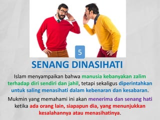 Islam menyampaikan bahwa manusia kebanyakan zalim
terhadap diri sendiri dan jahil, tetapi sekaligus diperintahkan
untuk saling menasihati dalam kebenaran dan kesabaran.
Mukmin yang memahami ini akan menerima dan senang hati
ketika ada orang lain, siapapun dia, yang menunjukkan
kesalahannya atau menasihatinya.
SENANG DINASIHATI
5
 