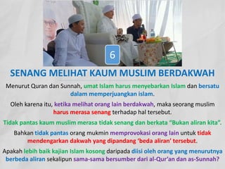 SENANG MELIHAT KAUM MUSLIM BERDAKWAH
Menurut Quran dan Sunnah, umat Islam harus menyebarkan Islam dan bersatu
dalam memperjuangkan islam.
Oleh karena itu, ketika melihat orang lain berdakwah, maka seorang muslim
harus merasa senang terhadap hal tersebut.
Tidak pantas kaum muslim merasa tidak senang dan berkata “Bukan aliran kita”.
Bahkan tidak pantas orang mukmin memprovokasi orang lain untuk tidak
mendengarkan dakwah yang dipandang ‘beda aliran’ tersebut.
Apakah lebih baik kajian Islam kosong daripada diisi oleh orang yang menurutnya
berbeda aliran sekalipun sama-sama bersumber dari al-Qur’an dan as-Sunnah?
6
 