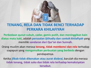 TENANG, RELA DAN TIDAK BENCI TERHADAP
PERKARA KHILAFIYAH
Perbedaan qunut subuh, cadar, gamis putih, dan meninggikan kain
diatas mata kaki, adalah persoalan ijtihadiy dan contoh khilafiyah yang
memiliki sandaran dari Qur’an dan Sunnah.
Orang muslim akan merasa tenang, tidak membenci dan rela terhadap
siapapun yang mengamalkan perbuatan yang berbeda dengan
pendapatnya.
Ketika jilbab tidak dikenakan atau aurat diobral, barulah dia merasa
tidak tenang, tidak suka dan tidak rela terhadap kemaksiyatan
tersebut.
7
 