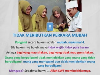 TIDAK MERIBUTKAN PERKARA MUBAH
Poligami secara hukum adalah mubah, maksimal 4.
Bila hukumnya boleh, maka tidak wajib, tidak pula haram.
Artinya bagi yang mau silakan, bagi yang tidak mau pun silakan.
Orang yang berpoligami tidak menjelekkan yang orang yang tidak
berpoligami, orang yang monogami pun tidak menjelekkan orang
yang berpoligami.
Mengapa? Sebabnya hanya 1, Allah SWT membolehkannya.
8
 