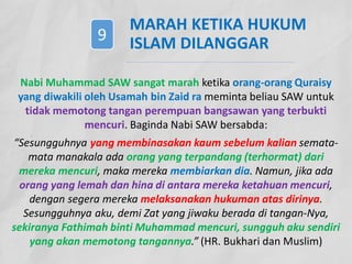 MARAH KETIKA HUKUM
ISLAM DILANGGAR
Nabi Muhammad SAW sangat marah ketika orang-orang Quraisy
yang diwakili oleh Usamah bin Zaid ra meminta beliau SAW untuk
tidak memotong tangan perempuan bangsawan yang terbukti
mencuri. Baginda Nabi SAW bersabda:
“Sesungguhnya yang membinasakan kaum sebelum kalian semata-
mata manakala ada orang yang terpandang (terhormat) dari
mereka mencuri, maka mereka membiarkan dia. Namun, jika ada
orang yang lemah dan hina di antara mereka ketahuan mencuri,
dengan segera mereka melaksanakan hukuman atas dirinya.
Sesungguhnya aku, demi Zat yang jiwaku berada di tangan-Nya,
sekiranya Fathimah binti Muhammad mencuri, sungguh aku sendiri
yang akan memotong tangannya.” (HR. Bukhari dan Muslim)
9
 