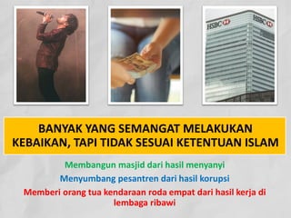 BANYAK YANG SEMANGAT MELAKUKAN
KEBAIKAN, TAPI TIDAK SESUAI KETENTUAN ISLAM
Membangun masjid dari hasil menyanyi
Menyumbang pesantren dari hasil korupsi
Memberi orang tua kendaraan roda empat dari hasil kerja di
lembaga ribawi
 
