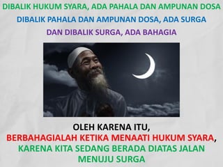 OLEH KARENA ITU,
BERBAHAGIALAH KETIKA MENAATI HUKUM SYARA,
KARENA KITA SEDANG BERADA DIATAS JALAN
MENUJU SURGA
DIBALIK HUKUM SYARA, ADA PAHALA DAN AMPUNAN DOSA
DIBALIK PAHALA DAN AMPUNAN DOSA, ADA SURGA
DAN DIBALIK SURGA, ADA BAHAGIA
 