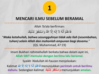 MENCARI ILMU SEBELUM BERAMAL
Allah Ta’ala berfirman:
ِ‫ﺒ‬ْ‫ﻧ‬َ‫ﺬ‬ِ‫ﻟ‬ ْ‫ﺮ‬ِ‫ﻔ‬ْ‫ﻐ‬َ‫ﺘ‬ْ‫ﺳ‬‫ا‬ َ‫و‬ ُ ‫ﱠ‬
� ‫ﱠ‬
‫ﻻ‬ِ‫إ‬ َ‫ﮫ‬َ‫ﻟ‬ِ‫إ‬ َ‫ﻻ‬ ُ‫ﮫ‬‫ﱠ‬‫ﻧ‬َ‫أ‬ ْ‫ﻢ‬َ‫ﻠ‬ْ‫ﻋ‬‫ﺎ‬َ‫ﻓ‬
َ‫ﻚ‬
“Maka ketahuilah, bahwa sesungguhnya tidak ada Ilah (sesembahan,
tuhan) selain Allah dan mohonlah ampunan bagi dosamu.”
(QS. Muhammad, 47:19)
1
Imam Bukhari rahimahullah berkata bahwa dalam ayat ini,
Allah SWT memulai dengan berilmu lalu beramal.
Syaikh ‘Abdullah Al-Fauzan menjelaskan:
Kalimat ُ ‫ﱠ‬
� ‫ﱠ‬
‫ﻻ‬ِ‫إ‬ َ‫ﮫ‬َ‫ﻟ‬ِ‫إ‬ َ‫ﻻ‬ ُ‫ﮫ‬‫ﱠ‬‫ﻧ‬َ‫أ‬ ْ‫م‬َ‫ﻠ‬ْ‫ﻋ‬‫ﺎ‬َ‫ﻓ‬ menunjukkan perintah untuk berilmu
dahulu. Sedangkan kalimat َ‫ك‬ِ‫ﺑ‬ْ‫ﻧ‬َ‫ذ‬ِ‫ﻟ‬ ْ‫ر‬ِ‫ﻔ‬ْ‫ﻐ‬َ‫ﺗ‬ْ‫ﺳ‬‫ا‬ َ‫و‬ menunjukkan amalan.
 