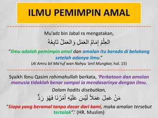 ILMU PEMIMPIN AMAL
Mu’adz bin Jabal ra mengatakan,
ُ‫ﮫ‬ُ‫ﻌ‬ِ‫ﺑ‬‫ﺎ‬َ‫ﺗ‬ ُ‫ﻞ‬َ‫ﻤ‬َ‫ﻌ‬‫اﻟ‬ َ‫و‬ ِ‫ﻞ‬َ‫ﻤ‬َ‫ﻌ‬‫اﻟ‬ ُ‫م‬‫ﺎ‬َ‫ﻣ‬ِ‫إ‬ ُ‫ﻢ‬ْ‫ﻠ‬ِ‫ﻌ‬‫اﻟ‬
“Ilmu adalah pemimpin amal dan amalan itu berada di belakang
setelah adanya ilmu.”
(Al Amru bil Ma’ruf wan Nahyu ‘anil Mungkar, hal. 15)
Syaikh Ibnu Qasim rahimahullah berkata, ‘Perkataan dan amalan
manusia tidaklah benar sampai ia mendasarinya dengan ilmu.
Dalam hadits disebutkan,
ُ‫ﮭ‬َ‫ﻓ‬ ‫َﺎ‬‫ﻧ‬ُ‫ﺮ‬ْ‫ﻣ‬َ‫أ‬ ِ‫ﮫ‬ْ‫ﯿ‬َ‫ﻠ‬َ‫ﻋ‬ َ
‫ْﺲ‬‫ﯿ‬َ‫ﻟ‬ ً‫ﻼ‬َ‫ﻤ‬َ‫ﻋ‬ َ‫ﻞ‬ِ‫ﻤ‬َ‫ﻋ‬ ْ‫ﻦ‬َ‫ﻣ‬
‫ﱞ‬‫د‬ َ‫ر‬ َ‫ﻮ‬
“Siapa yang beramal tanpa dasar dari kami, maka amalan tersebut
tertolak”.’ (HR. Muslim)
 