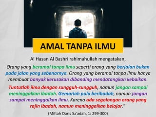 AMAL TANPA ILMU
Al Hasan Al Bashri rahimahullah mengatakan,
Orang yang beramal tanpa ilmu seperti orang yang berjalan bukan
pada jalan yang sebenarnya. Orang yang beramal tanpa ilmu hanya
membuat banyak kerusakan dibanding mendatangkan kebaikan.
Tuntutlah ilmu dengan sungguh-sungguh, namun jangan sampai
meninggalkan ibadah. Gemarlah pula beribadah, namun jangan
sampai meninggalkan ilmu. Karena ada segolongan orang yang
rajin ibadah, namun meninggalkan belajar.”
(Miftah Daris Sa’adah, 1: 299-300)
 