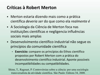 Críticas à Robert Merton
 Merton estaria dizendo mais como a prática
científica deveria ser do que como ela realmente é
 A Sociologia da Ciência de Merton foca nas
instituições científicas e negligencia influências
sociais mais amplas
 Desenvolvimento científico industrial não segue os
princípios da comunidade científica
• Exercício: compare os princípios do Ethos científico
propostos por Robert Merton com a prática do
desenvolvimento científico industrial. Aponte possíveis
incompatibilidades ou compatibilidades.
Shinn, T., Ragouet, P. Controvérsias sobre a ciência: por uma sociologia
transversalista da atividade científica. São Paulo: Editora 34, 2008.
 
