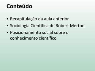 Conteúdo
 Recapitulação da aula anterior
 Sociologia Científica de Robert Merton
 Posicionamento social sobre o
conhecimento científico
 