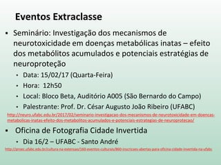 Eventos Extraclasse
 Seminário: Investigação dos mecanismos de
neurotoxicidade em doenças metabólicas inatas – efeito
dos metabólitos acumulados e potenciais estratégias de
neuroproteção
• Data: 15/02/17 (Quarta-Feira)
• Hora: 12h50
• Local: Bloco Beta, Auditório A005 (São Bernardo do Campo)
• Palestrante: Prof. Dr. César Augusto João Ribeiro (UFABC)
http://neuro.ufabc.edu.br/2017/02/seminario-investigacao-dos-mecanismos-de-neurotoxicidade-em-doencas-
metabolicas-inatas-efeito-dos-metabolitos-acumulados-e-potenciais-estrategias-de-neuroprotecao/
 Oficina de Fotografia Cidade Invertida
• Dia 16/2 – UFABC - Santo André
http://proec.ufabc.edu.br/cultura-na-extensao/160-eventos-culturais/860-inscricoes-abertas-para-oficina-cidade-invertida-na-ufabc
 