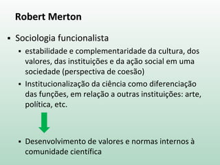 Robert Merton
 Sociologia funcionalista
 estabilidade e complementaridade da cultura, dos
valores, das instituições e da ação social em uma
sociedade (perspectiva de coesão)
 Institucionalização da ciência como diferenciação
das funções, em relação a outras instituições: arte,
política, etc.
 Desenvolvimento de valores e normas internos à
comunidade científica
 