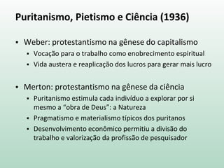Puritanismo, Pietismo e Ciência (1936)
 Weber: protestantismo na gênese do capitalismo
 Vocação para o trabalho como enobrecimento espiritual
 Vida austera e reaplicação dos lucros para gerar mais lucro
 Merton: protestantismo na gênese da ciência
 Puritanismo estimula cada indivíduo a explorar por si
mesmo a “obra de Deus”: a Natureza
 Pragmatismo e materialismo típicos dos puritanos
 Desenvolvimento econômico permitiu a divisão do
trabalho e valorização da profissão de pesquisador
 