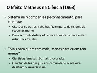 O Efeito Matheus na Ciência (1968)
 Sistema de recompensas (reconhecimento) para
cientistas
 Citações de outros trabalhos fazem parte do sistema de
reconhecimento
 Deve ser contrabalançado com a humildade, para evitar
estímulo a fraudes
 “Mais para quem tem mais, menos para quem tem
menos”
 Cientistas famosos são mais procurados
 Oportunidades desiguais na comunidade acadêmica
desafiam o universalismo
 