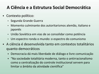 A Ciência e a Estrutura Social Democrática
 Contexto político:
• Segunda Grande Guerra
• Momento culminante dos autoritarismos alemão, italiano e
japonês
• União Soviética em vias de se consolidar como potência
• Um espectro ronda o mundo: o espectro do comunismo
 A ciência é desenvolvida tanto em contextos totalitários
quanto democráticos
 Democracia dá mais liberdade de diálogo e livre comunicação
 “Na sociedade totalitária moderna, tanto o antirracionalismo
como a centralização do controle institucional servem para
limitar o âmbito da atividade científica”
 
