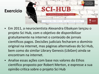 Exercício
 Em 2011, a neurocientista Alexandra Elbakyan lançou o
projeto Sci Hub, com o objetivo de disponibilizar
gratuitamente na internet o conteúdo de jornais
científicos pagos. Decisões judiciais fecharam o domínio
original na internet, mas páginas alternativas do Sci Hub,
bem como do similar Library Genesis (LibGen) ainda se
encontram na internet.
 Analise essas ações com base nos valores do Ethos
científico proposto por Robert Merton, e expresse a sua
opinião crítica sobre o projeto Sci Hub
 