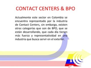 CONTACT CENTERS & BPO Actualmente este sector en Colombia se encuentra representado por la industria de Contact Centers, sin embargo, existen otras categorías que son de BPO, que se están desarrollando, que cada día tienen más fuerza y representatividad en una industria que busca servir en el exterior. 