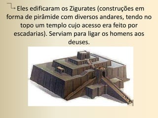   Eles edificaram os Zigurates (construções em forma de pirâmide com diversos andares, tendo no topo um templo cujo acesso era feito por escadarias). Serviam para ligar os homens aos deuses.