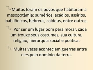      Muitos foram os povos que habitaram a mesopotâmia: sumérios, acádios, assírios, babilônicos, hebreus, caldeus, entre outros.Por ser um lugar bom para morar, cada um trouxe seus costumes, sua cultura, religião, hierarquia social e politica.        Muitas vezes aconteciam guerras entre eles pelo domínio da terra.