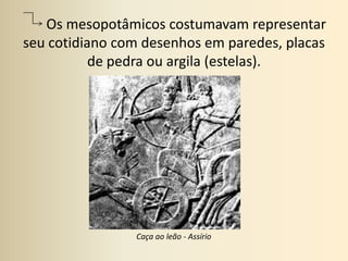        Os mesopotâmicos costumavam representar seu cotidiano com desenhos em paredes, placas de pedra ou argila (estelas).Caça ao leão - Assírio