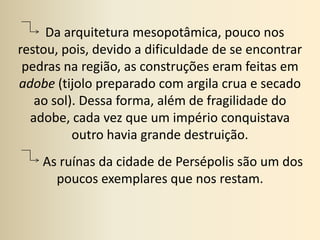    Da arquitetura mesopotâmica, pouco nos restou, pois, devido a dificuldade de se encontrar pedras na região, as construções eram feitas em adobe (tijolo preparado com argila crua e secado ao sol). Dessa forma, além de fragilidade do adobe, cada vez que um império conquistava outro havia grande destruição.        As ruínas da cidade de Persépolis são um dos poucos exemplares que nos restam.