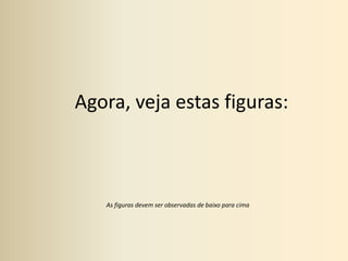 Agora, veja estas figuras:As figuras devem ser observadas de baixo para cima